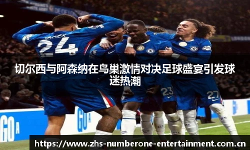 切尔西与阿森纳在鸟巢激情对决足球盛宴引发球迷热潮